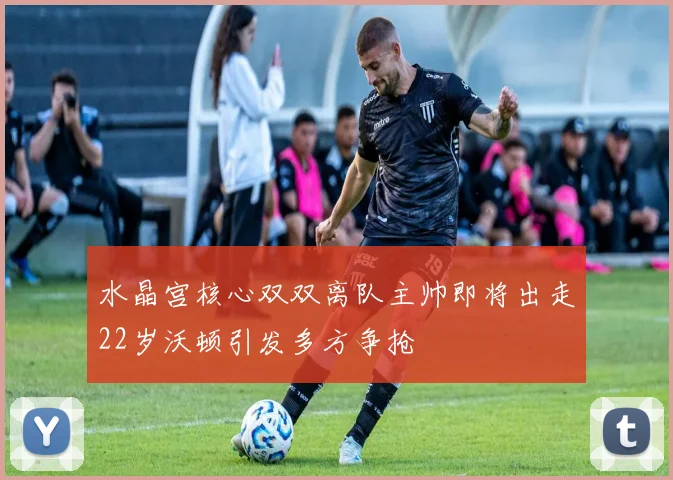水晶宫核心双双离队主帅即将出走22岁沃顿引发多方争抢