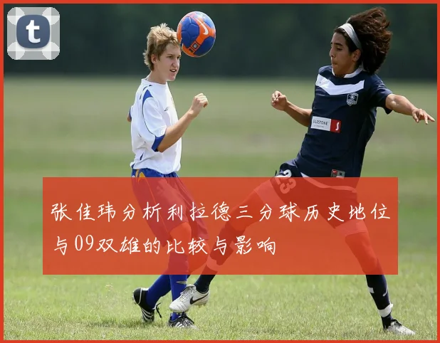 张佳玮分析利拉德三分球历史地位与09双雄的比较与影响