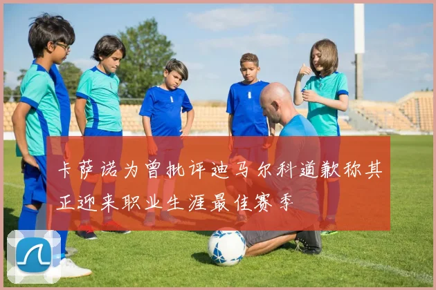 卡萨诺为曾批评迪马尔科道歉称其正迎来职业生涯最佳赛季