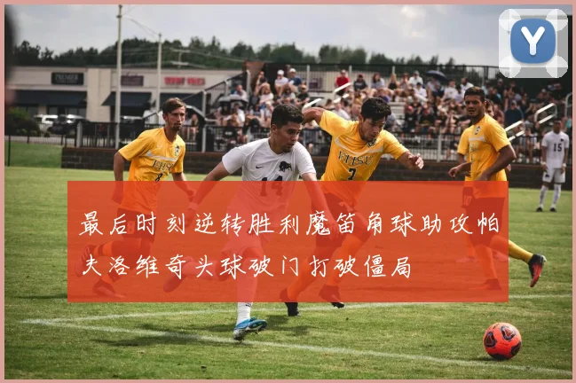 最后时刻逆转胜利魔笛角球助攻帕夫洛维奇头球破门打破僵局