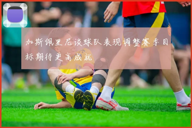 加斯佩里尼谈球队表现调整赛季目标期待更高成就