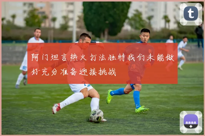 阿门坦言热火打法独特我们未能做好充分准备迎接挑战