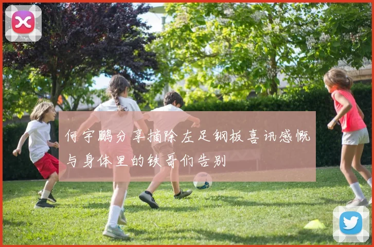 何宇鹏分享摘除左足钢板喜讯感慨与身体里的铁哥们告别