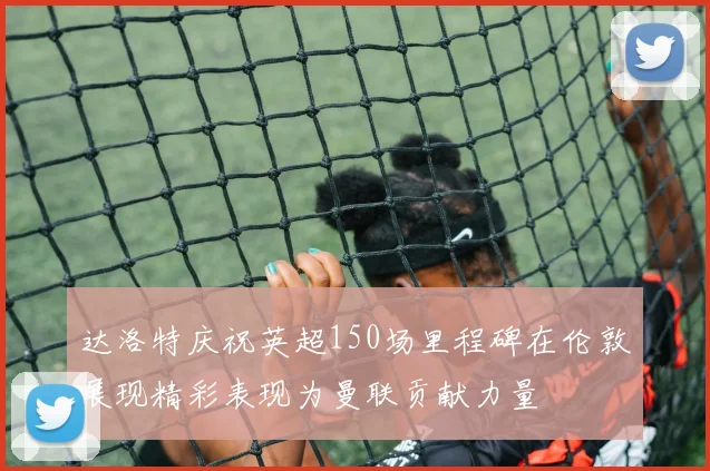 达洛特庆祝英超150场里程碑在伦敦展现精彩表现为曼联贡献力量