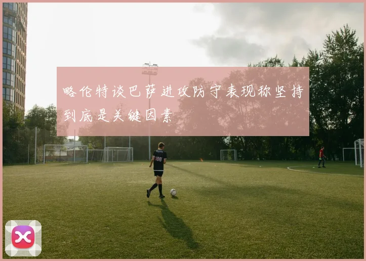 略伦特谈巴萨进攻防守表现称坚持到底是关键因素
