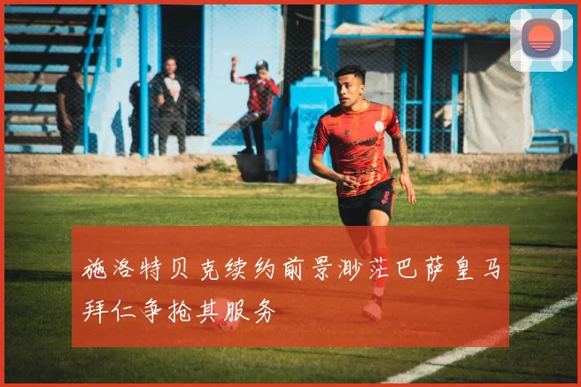 施洛特贝克续约前景渺茫巴萨皇马拜仁争抢其服务