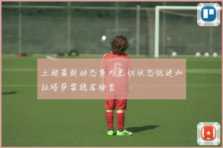 土超最新动态费内巴切状态低迷加拉塔萨雷稳居榜首