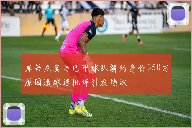 库蒂尼奥与巴甲球队解约身价350万原因遭球迷批评引发热议