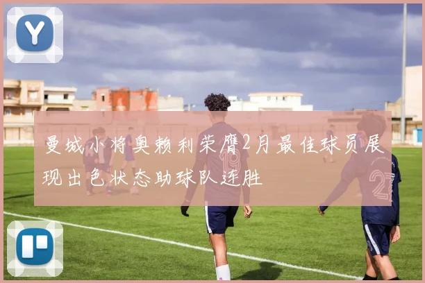 曼城小将奥赖利荣膺2月最佳球员展现出色状态助球队连胜