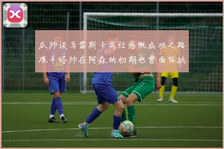 瓜帅谈马雷斯卡离任感慨成功之路艰辛塔帅在阿森纳初期也曾面临挑战