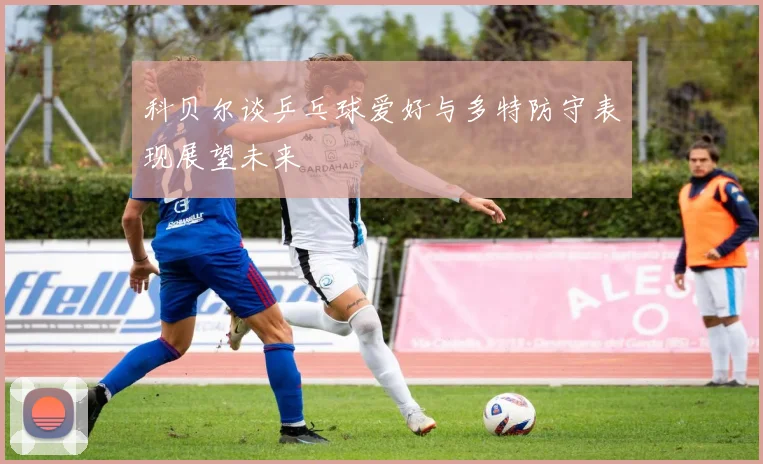 科贝尔谈乒乓球爱好与多特防守表现展望未来