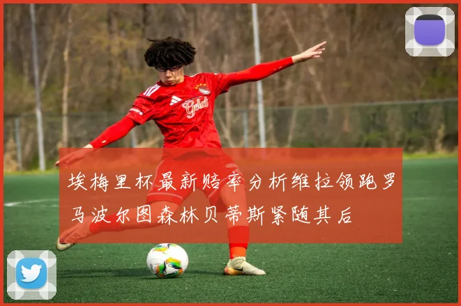 埃梅里杯最新赔率分析维拉领跑罗马波尔图森林贝蒂斯紧随其后