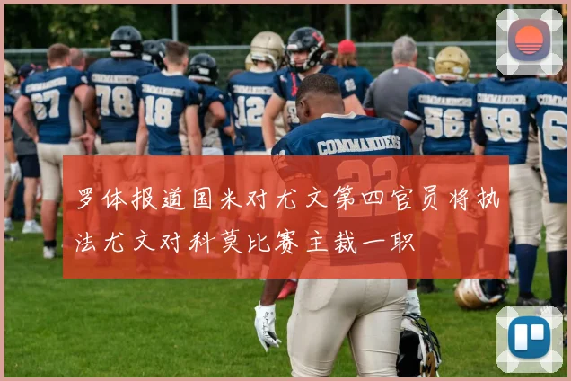 罗体报道国米对尤文第四官员将执法尤文对科莫比赛主裁一职