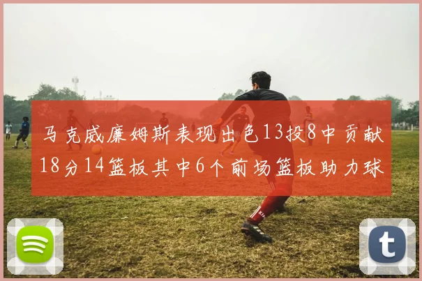 马克威廉姆斯表现出色13投8中贡献18分14篮板其中6个前场篮板助力球队