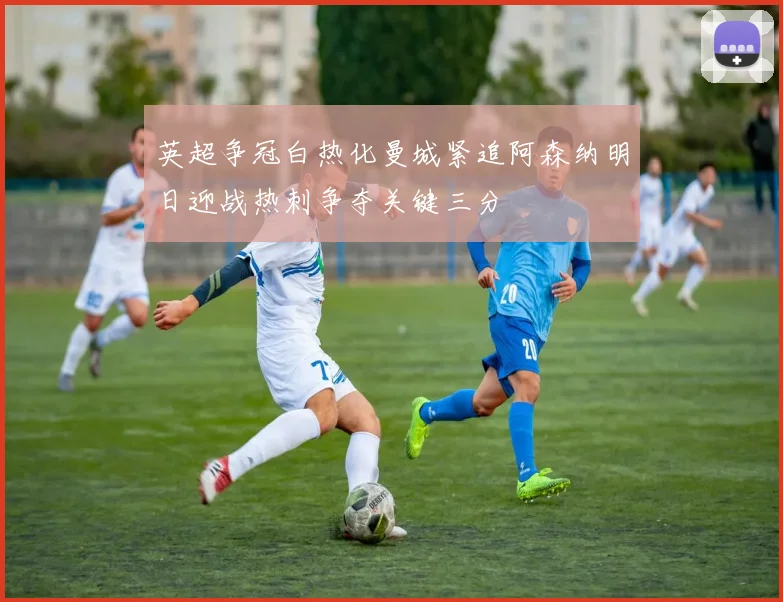 英超争冠白热化曼城紧追阿森纳明日迎战热刺争夺关键三分