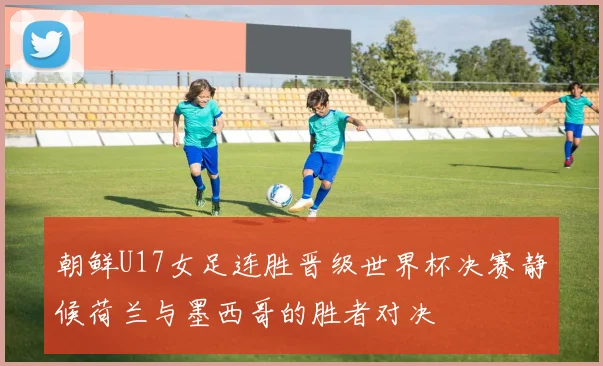 朝鲜U17女足连胜晋级世界杯决赛静候荷兰与墨西哥的胜者对决
