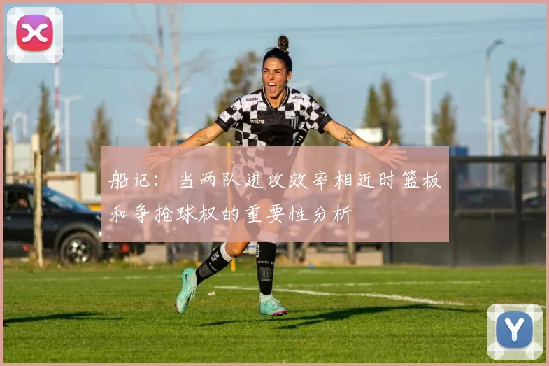 船记：当两队进攻效率相近时篮板和争抢球权的重要性分析