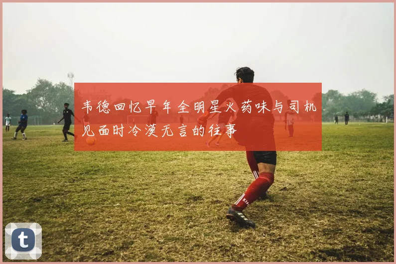 韦德回忆早年全明星火药味与司机见面时冷漠无言的往事